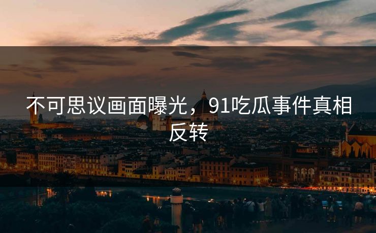 不可思议画面曝光，91吃瓜事件真相反转