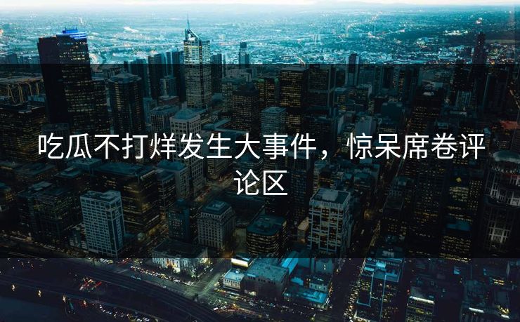 吃瓜不打烊发生大事件，惊呆席卷评论区