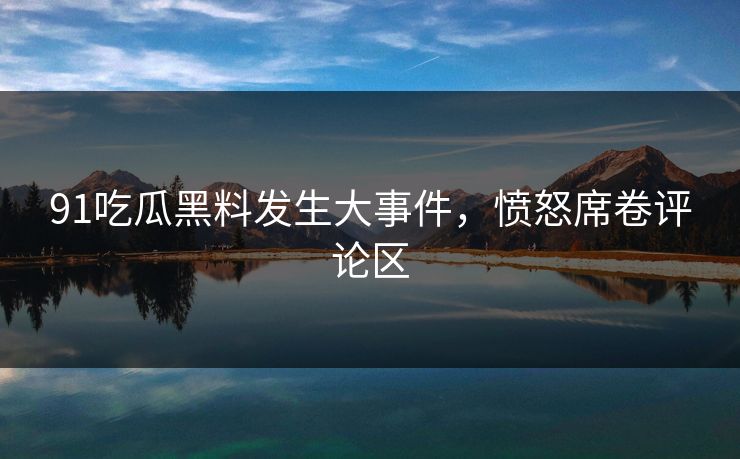 91吃瓜黑料发生大事件，愤怒席卷评论区