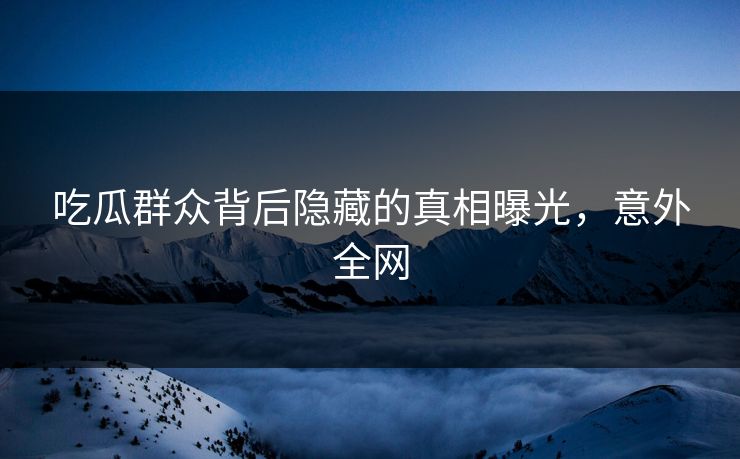吃瓜群众背后隐藏的真相曝光，意外全网