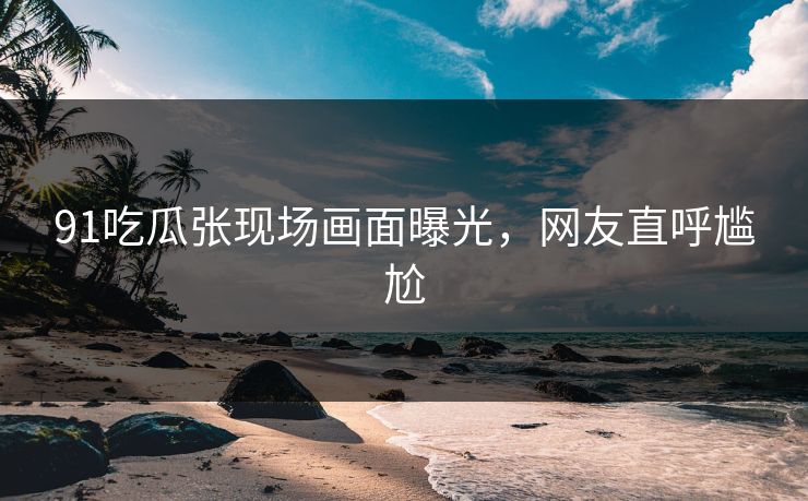 91吃瓜张现场画面曝光，网友直呼尴尬