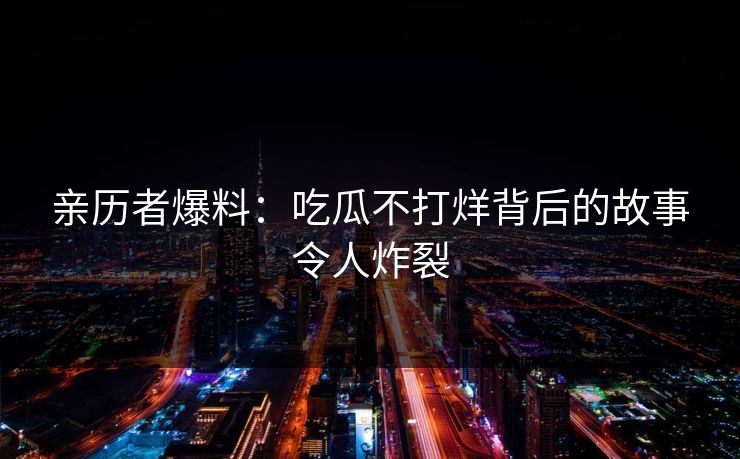亲历者爆料：吃瓜不打烊背后的故事令人炸裂