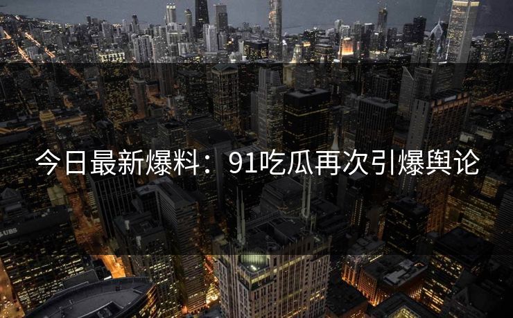 今日最新爆料：91吃瓜再次引爆舆论