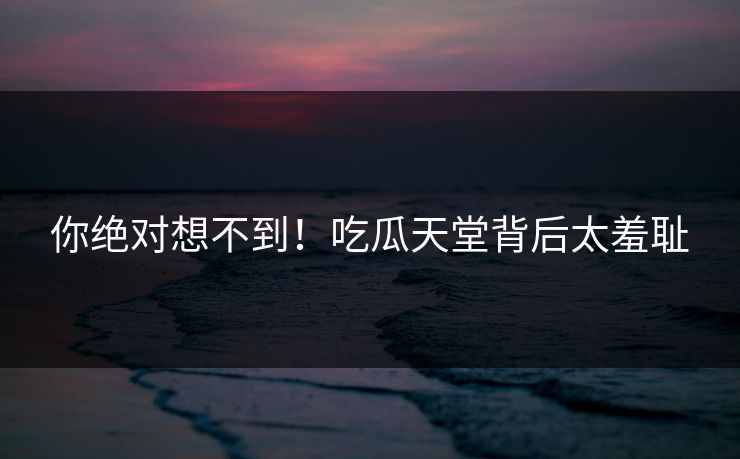 你绝对想不到！吃瓜天堂背后太羞耻