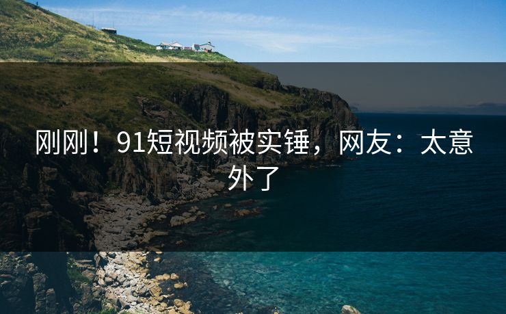 刚刚！91短视频被实锤，网友：太意外了