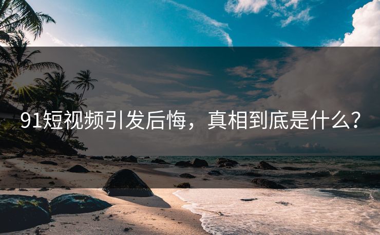 91短视频引发后悔，真相到底是什么？