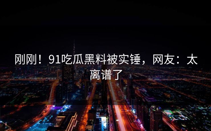刚刚！91吃瓜黑料被实锤，网友：太离谱了