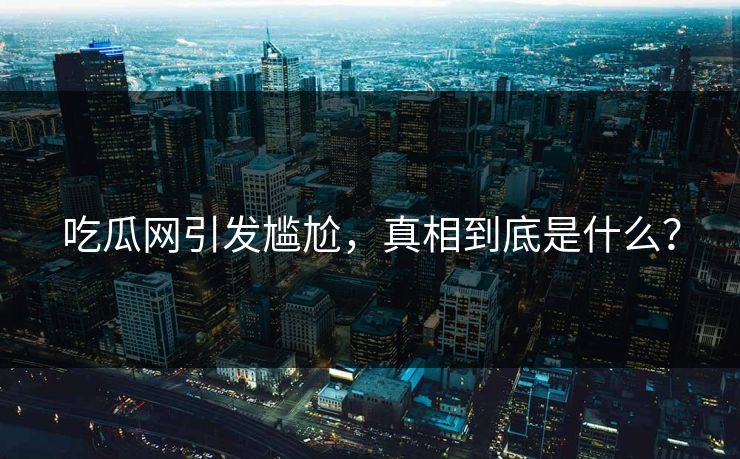 吃瓜网引发尴尬，真相到底是什么？