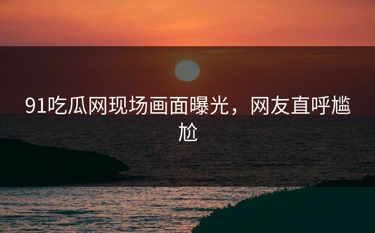 91吃瓜网现场画面曝光，网友直呼尴尬