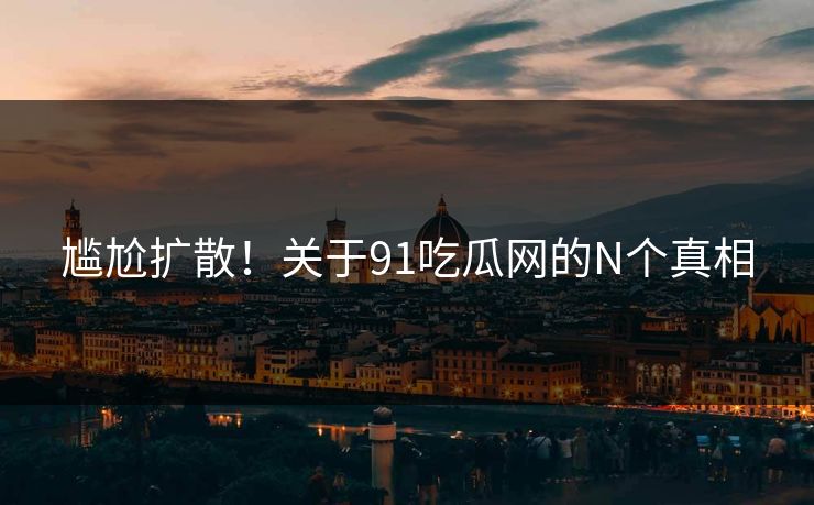 尴尬扩散！关于91吃瓜网的N个真相