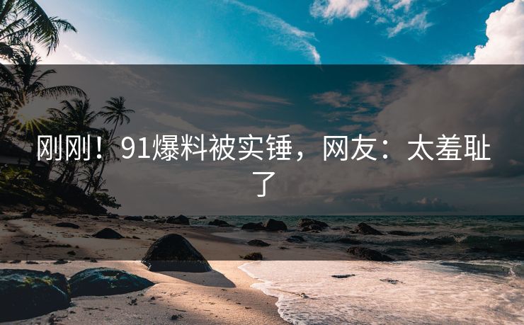刚刚！91爆料被实锤，网友：太羞耻了