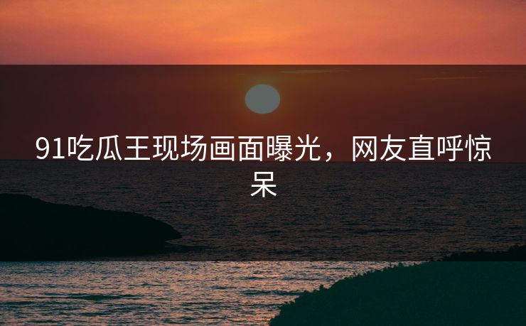 91吃瓜王现场画面曝光，网友直呼惊呆