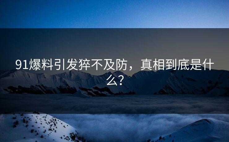 91爆料引发猝不及防，真相到底是什么？