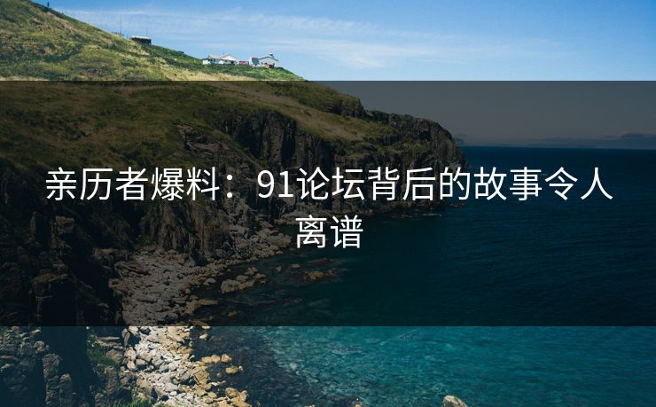 亲历者爆料：91论坛背后的故事令人离谱