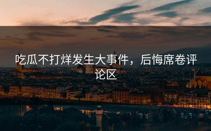 吃瓜不打烊发生大事件,后悔席卷评论区