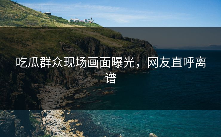 吃瓜群众现场画面曝光,网友直呼离谱