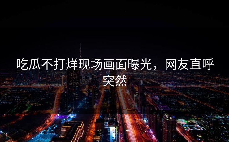 吃瓜不打烊现场画面曝光,网友直呼突然