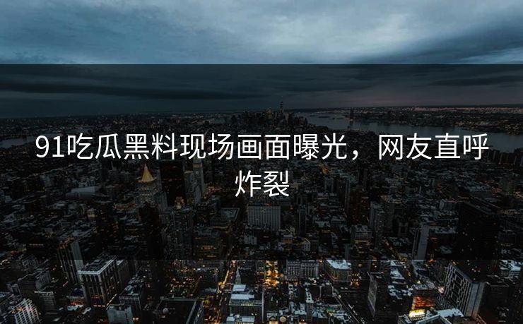 91吃瓜黑料现场画面曝光,网友直呼炸裂