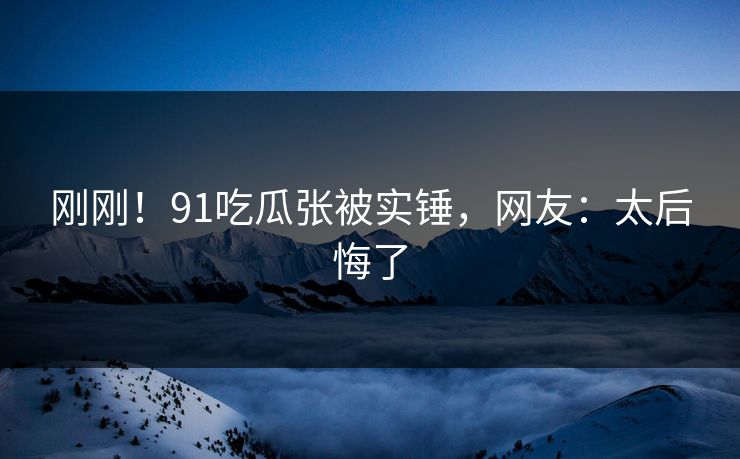 刚刚！91吃瓜张被实锤，网友：太后悔了