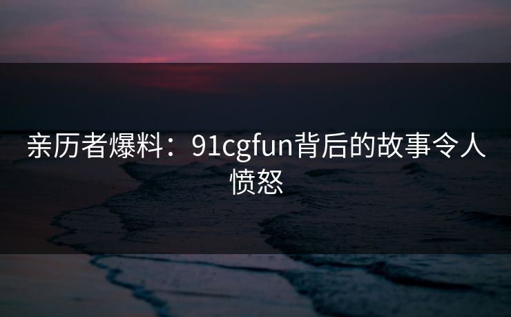 亲历者爆料：91cgfun背后的故事令人愤怒