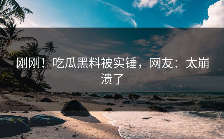 刚刚！吃瓜黑料被实锤，网友：太崩溃了