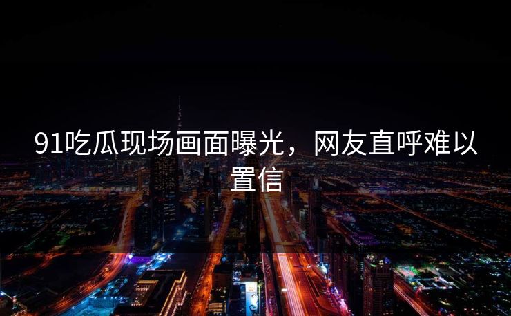 91吃瓜现场画面曝光，网友直呼难以置信