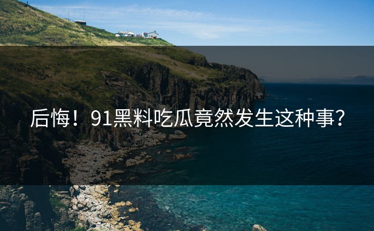 后悔！91黑料吃瓜竟然发生这种事？