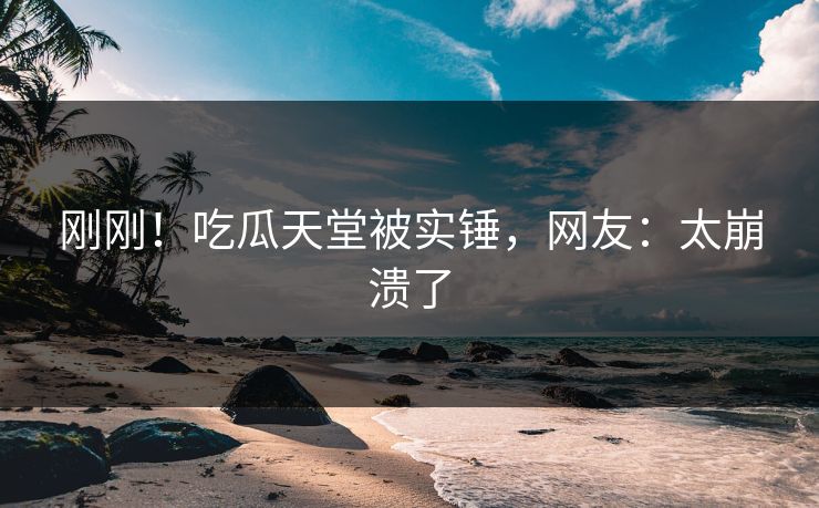 刚刚！吃瓜天堂被实锤，网友：太崩溃了