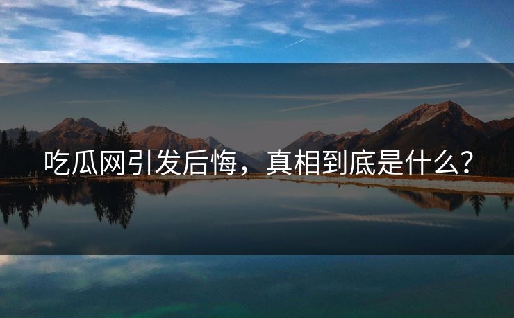 吃瓜网引发后悔，真相到底是什么？