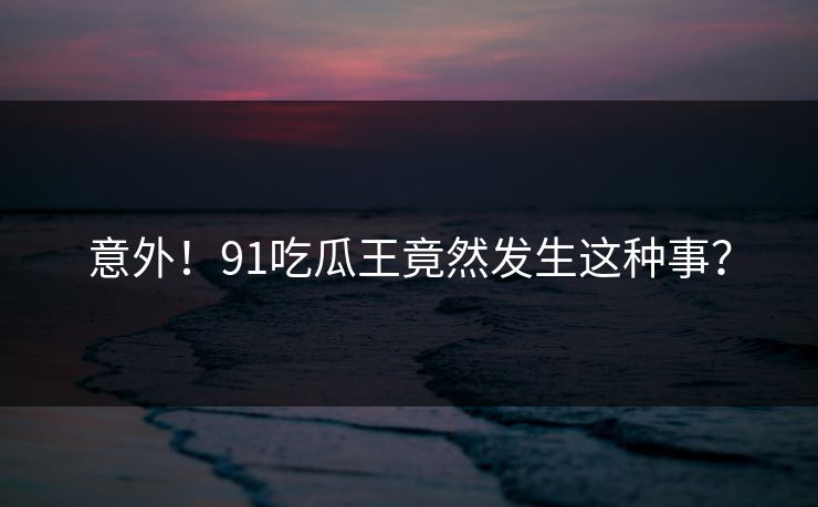 意外！91吃瓜王竟然发生这种事？