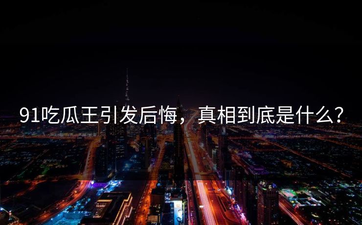 91吃瓜王引发后悔，真相到底是什么？