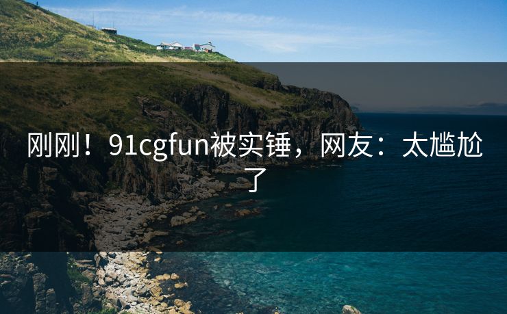 刚刚！91cgfun被实锤，网友：太尴尬了