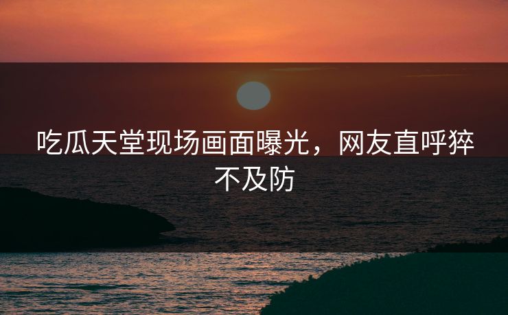 吃瓜天堂现场画面曝光，网友直呼猝不及防