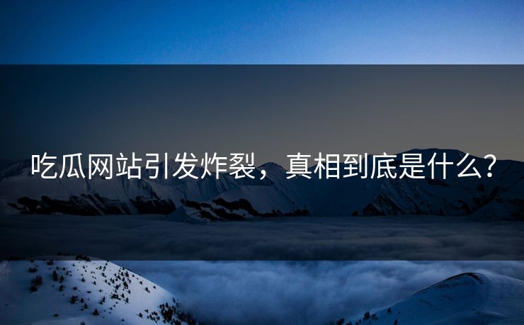 吃瓜网站引发炸裂，真相到底是什么？