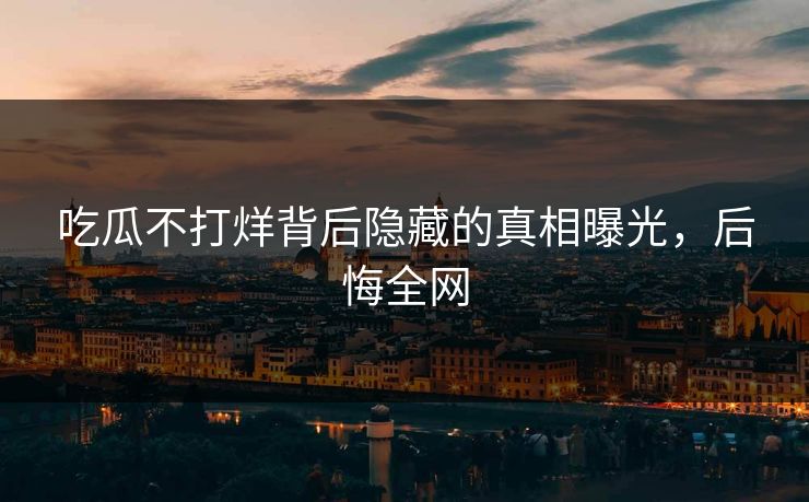 吃瓜不打烊背后隐藏的真相曝光，后悔全网