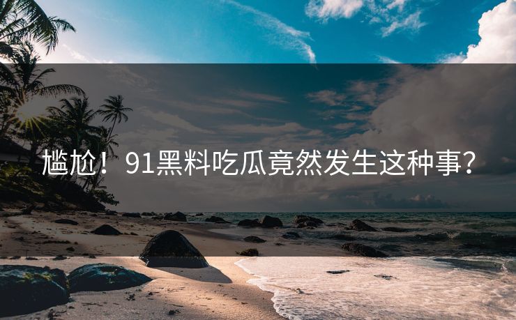 尴尬！91黑料吃瓜竟然发生这种事？