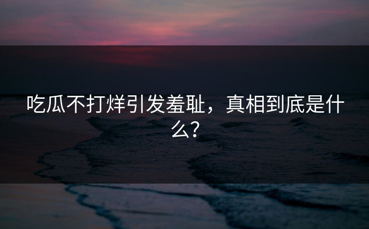 吃瓜不打烊引发羞耻，真相到底是什么？