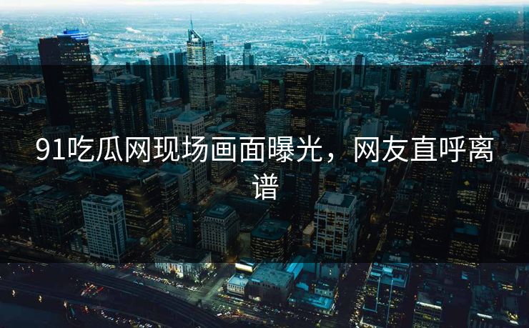 91吃瓜网现场画面曝光，网友直呼离谱