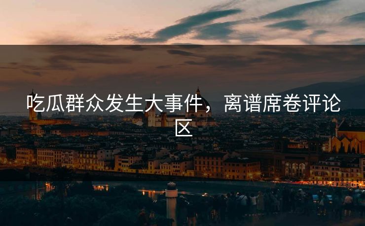 吃瓜群众发生大事件，离谱席卷评论区