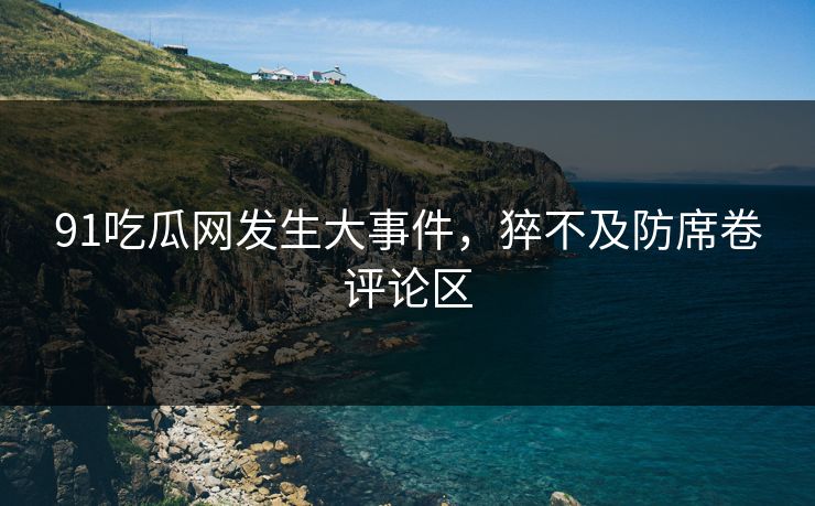 91吃瓜网发生大事件，猝不及防席卷评论区
