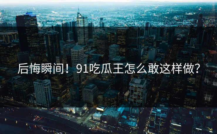 后悔瞬间！91吃瓜王怎么敢这样做？