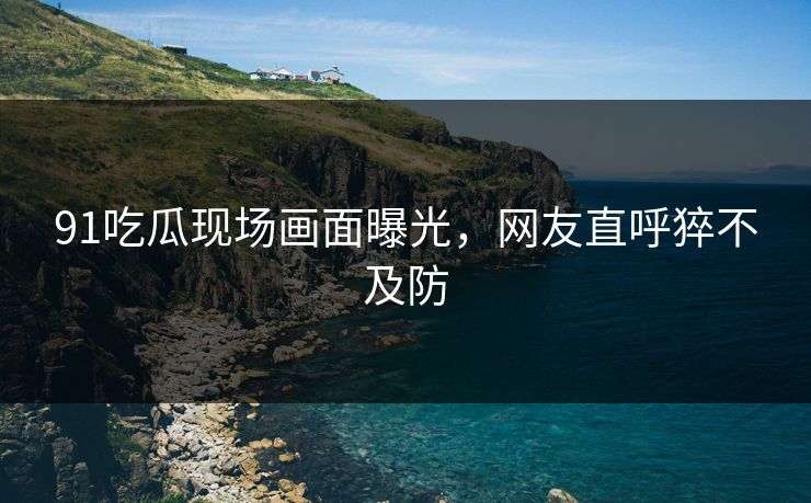 91吃瓜现场画面曝光，网友直呼猝不及防