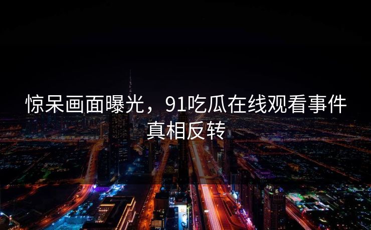 惊呆画面曝光，91吃瓜在线观看事件真相反转