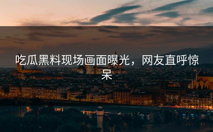 吃瓜黑料现场画面曝光，网友直呼惊呆