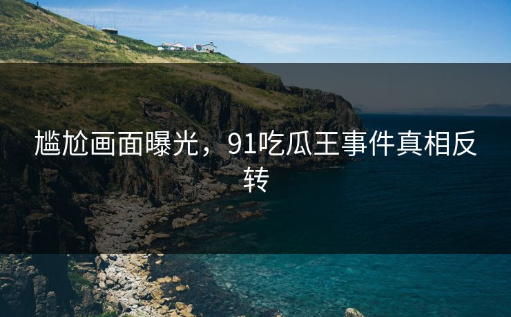 尴尬画面曝光，91吃瓜王事件真相反转