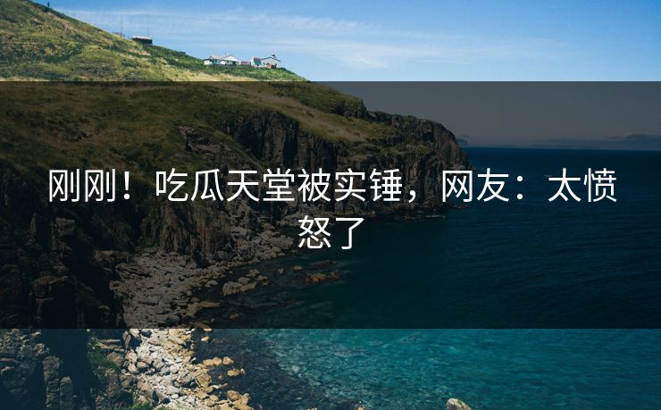 刚刚！吃瓜天堂被实锤，网友：太愤怒了