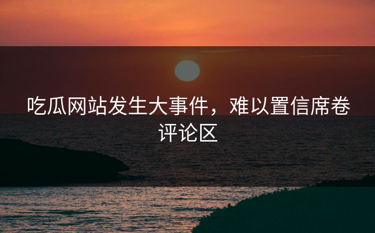 吃瓜网站发生大事件，难以置信席卷评论区