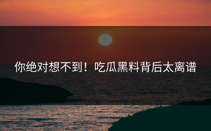 你绝对想不到！吃瓜黑料背后太离谱