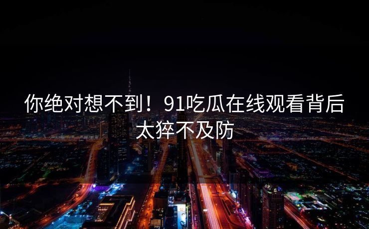 你绝对想不到！91吃瓜在线观看背后太猝不及防
