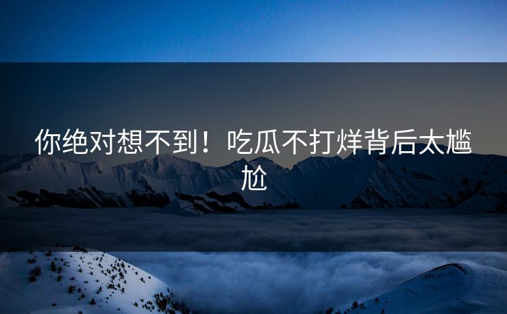 你绝对想不到！吃瓜不打烊背后太尴尬